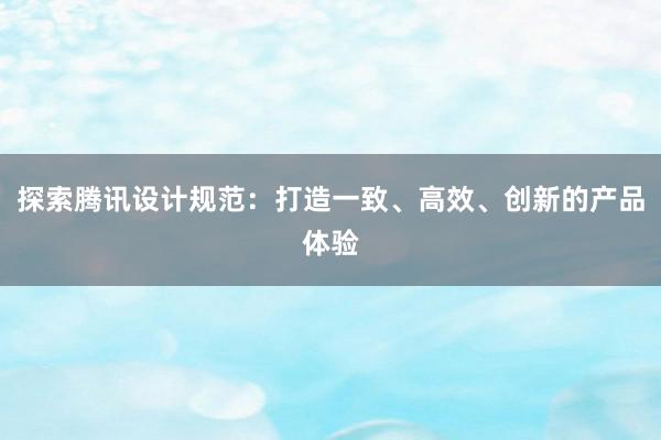 探索腾讯设计规范：打造一致、高效、创新的产品体验