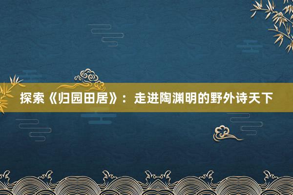 探索《归园田居》：走进陶渊明的野外诗天下