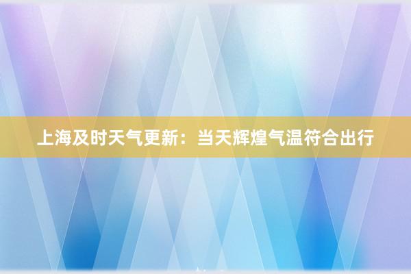 上海及时天气更新：当天辉煌气温符合出行